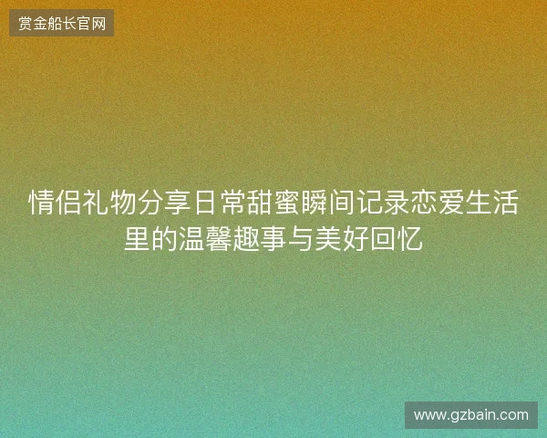 情侣礼物分享日常甜蜜瞬间记录恋爱生活里的温馨趣事与美好回忆